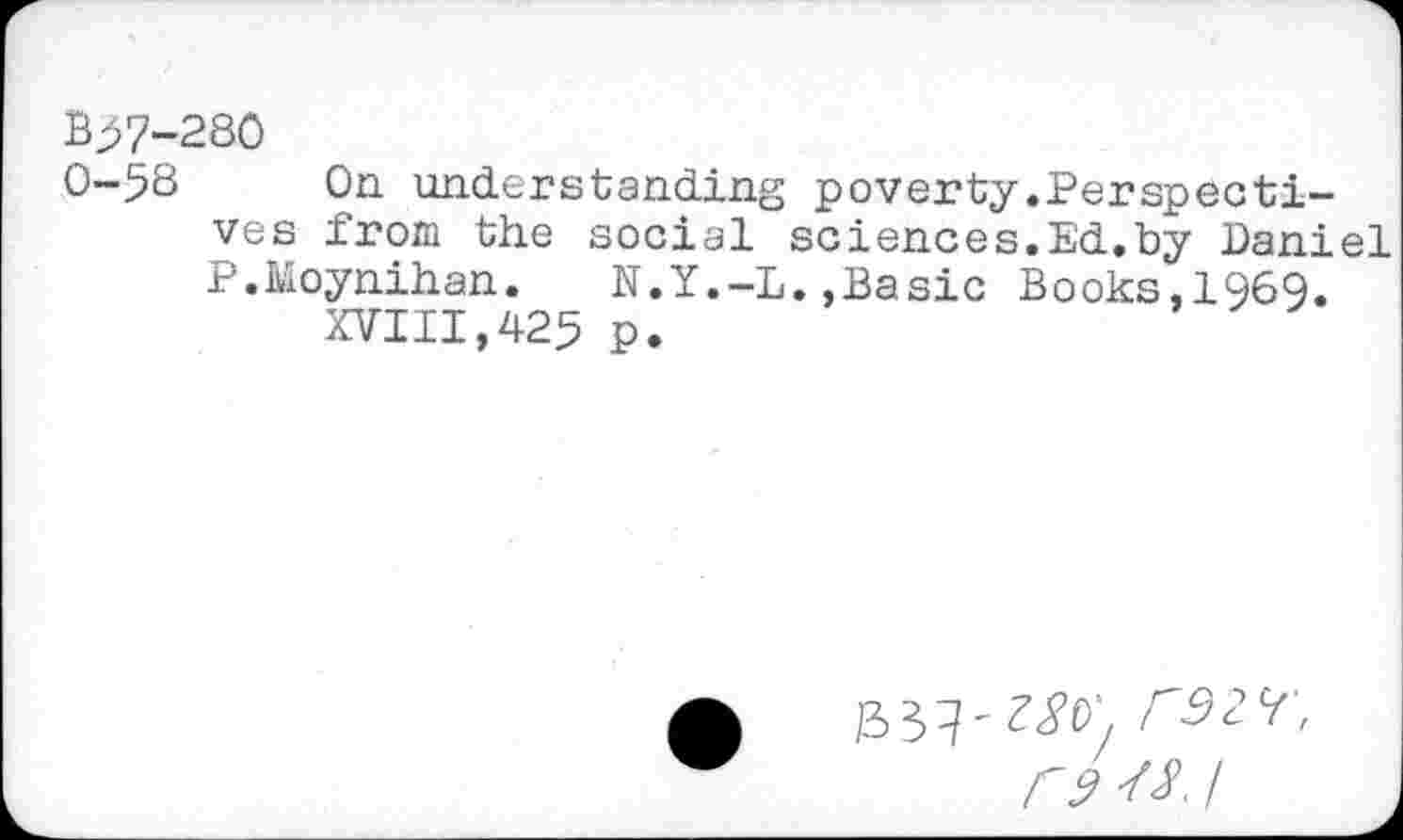 ﻿B>7-280
0-5S On understanding poverty.Perspectives from the social sciences.Ed.by Daniel P.Moynihan. N.Y.-L.,Basic Books,1969.
XVIII,425 P.
/33?'rS2H', F9 I